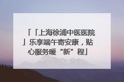 「上海徐浦中医医院」乐享端午寄安康，贴心服务暖“新”程