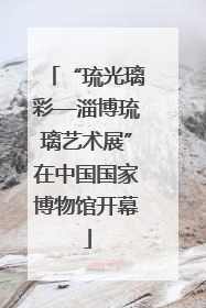 “琉光璃彩—淄博琉璃艺术展”在中国国家博物馆开幕