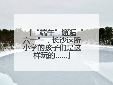 “端午”邂逅“六一”，长沙这所小学的孩子们是这样玩的……