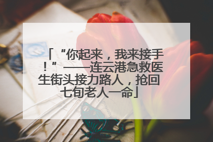 “你起来，我来接手！”——连云港急救医生街头接力路人，抢回七旬老人一命