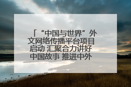 “中国与世界”外文网络传播平台项目启动 汇聚合力讲好中国故事 推进中外文明交流互鉴