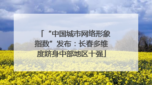 “中国城市网络形象指数”发布：长春多维度跻身中部地区十强