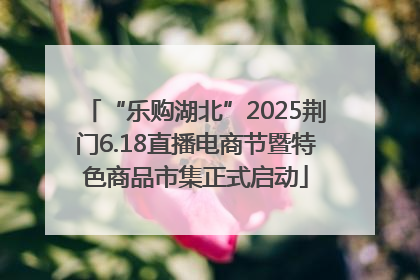 “乐购湖北”2025荆门6.18直播电商节暨特色商品市集正式启动