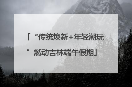 “传统焕新+年轻潮玩”燃动吉林端午假期