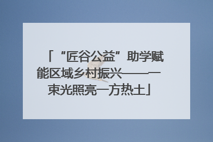 “匠谷公益”助学赋能区域乡村振兴——一束光照亮一方热土