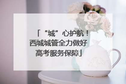 “城”心护航！西城城管全力做好高考服务保障
