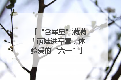 “含军量”满满！萌娃进军营，体验爱的“六一”