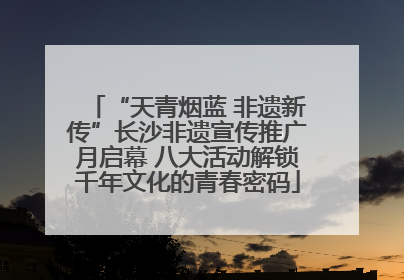 “天青烟蓝 非遗新传”长沙非遗宣传推广月启幕 八大活动解锁千年文化的青春密码