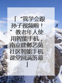 “我学会跟孙子视频啦！”教老年人使用智能手机，南京建邺艺苑社区智能手机课堂圆满落幕