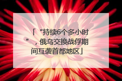 “持续6个多小时”，俄乌交换战俘期间互袭首都地区