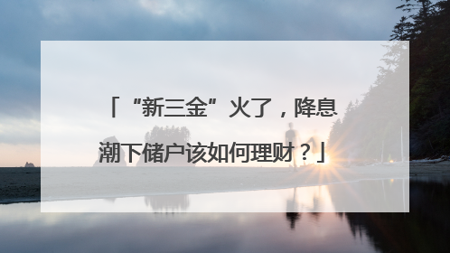 “新三金”火了，降息潮下储户该如何理财？