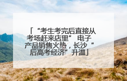 “考生考完后直接从考场赶来店里” 电子产品销售火热，长沙“后高考经济”升温