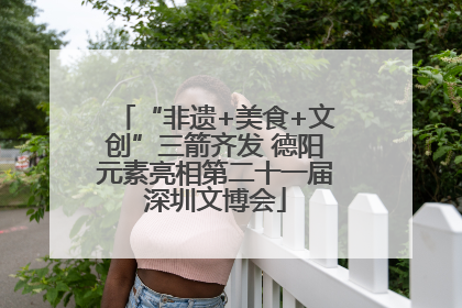 “非遗+美食+文创”三箭齐发 德阳元素亮相第二十一届深圳文博会