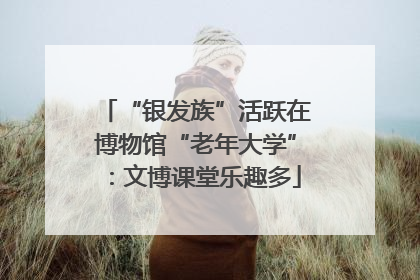 “银发族”活跃在博物馆“老年大学”：文博课堂乐趣多