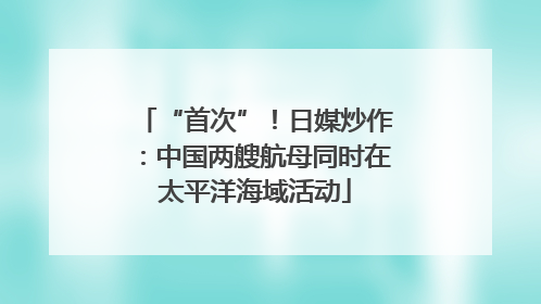 “首次”！日媒炒作：中国两艘航母同时在太平洋海域活动