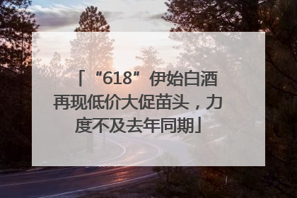 “618”伊始白酒再现低价大促苗头，力度不及去年同期