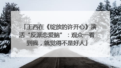 王西在《绽放的许开心》演活“反派恋爱脑”：观众一看到我，就觉得不是好人