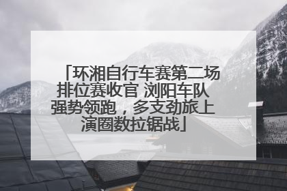 环湘自行车赛第二场排位赛收官 浏阳车队强势领跑，多支劲旅上演圈数拉锯战