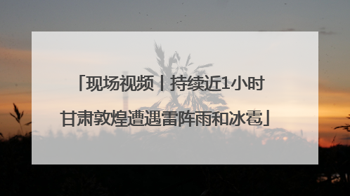 现场视频丨持续近1小时 甘肃敦煌遭遇雷阵雨和冰雹
