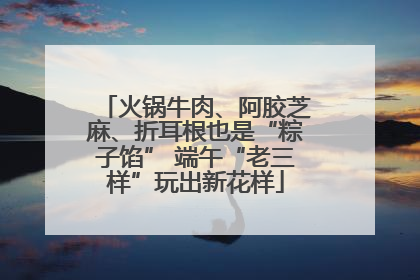 火锅牛肉、阿胶芝麻、折耳根也是“粽子馅” 端午“老三样”玩出新花样