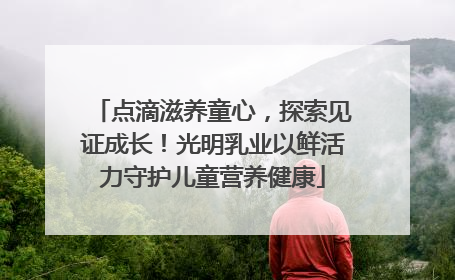 点滴滋养童心，探索见证成长！光明乳业以鲜活力守护儿童营养健康