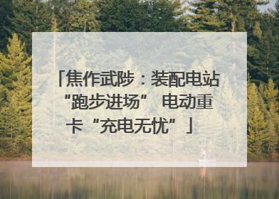 焦作武陟：装配电站“跑步进场” 电动重卡“充电无忧”