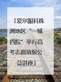 爱尔眼科株洲地区“一城四院”举行高考志愿填报公益讲座