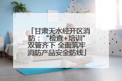 甘肃天水经开区消防：“检查+培训”双管齐下 全面筑牢消防产品安全防线