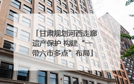 甘肃规划河西走廊遗产保护 构建“一带六市多点”布局