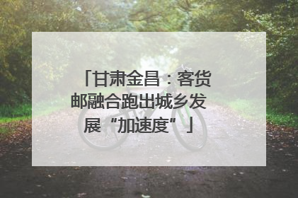 甘肃金昌：客货邮融合跑出城乡发展“加速度”