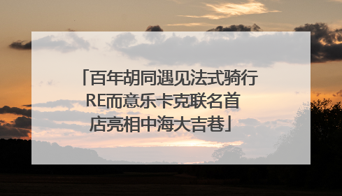 百年胡同遇见法式骑行 RE而意乐卡克联名首店亮相中海大吉巷