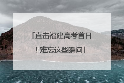 直击福建高考首日！难忘这些瞬间