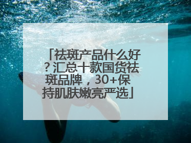 祛斑产品什么好？汇总十款国货祛斑品牌，30+保持肌肤嫩亮严选