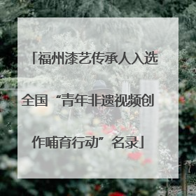 福州漆艺传承人入选全国“青年非遗视频创作哺育行动”名录