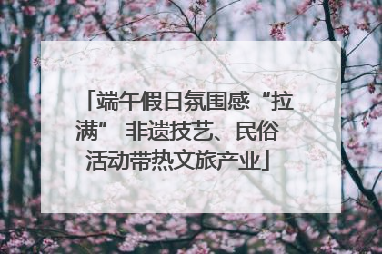 端午假日氛围感“拉满” 非遗技艺、民俗活动带热文旅产业