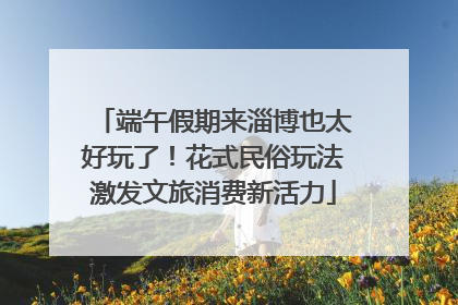 端午假期来淄博也太好玩了！花式民俗玩法激发文旅消费新活力