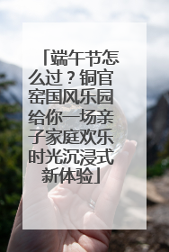 端午节怎么过？铜官窑国风乐园给你一场亲子家庭欢乐时光沉浸式新体验