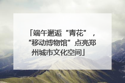 端午邂逅“青花”，“移动博物馆”点亮郑州城市文化空间