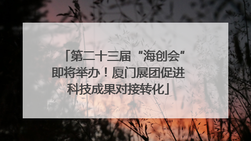 第二十三届“海创会”即将举办！厦门展团促进科技成果对接转化