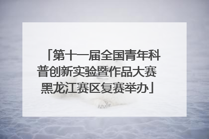 第十一届全国青年科普创新实验暨作品大赛黑龙江赛区复赛举办