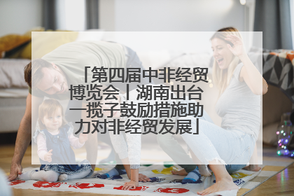 第四届中非经贸博览会丨湖南出台一揽子鼓励措施助力对非经贸发展