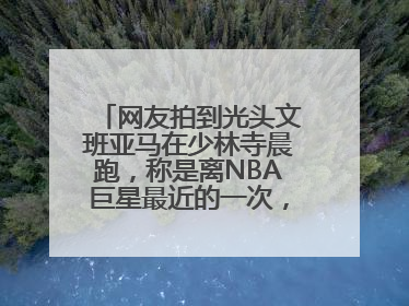 网友拍到光头文班亚马在少林寺晨跑，称是离NBA巨星最近的一次，景区回应