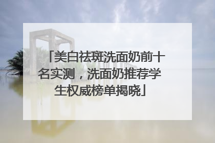 美白祛斑洗面奶前十名实测，洗面奶推荐学生权威榜单揭晓