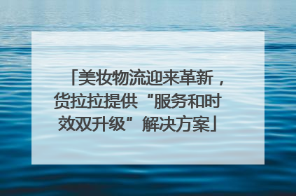 美妆物流迎来革新，货拉拉提供“服务和时效双升级”解决方案