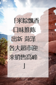 米粽飘香 口味推陈出新 菏泽各大超市迎来销售高峰