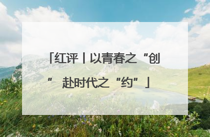 红评丨以青春之“创” 赴时代之“约”