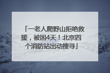 一老人爬野山拒绝救援，被困4天！北京四个消防站出动搜寻