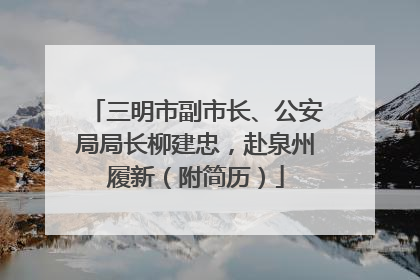 三明市副市长、公安局局长柳建忠，赴泉州履新（附简历）