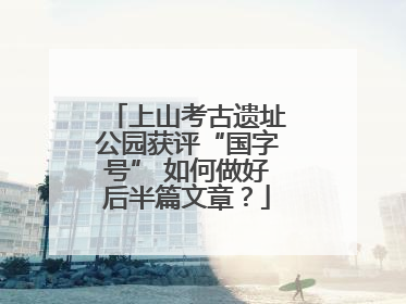 上山考古遗址公园获评“国字号” 如何做好后半篇文章？