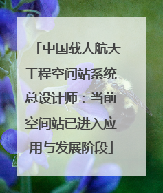中国载人航天工程空间站系统总设计师：当前空间站已进入应用与发展阶段